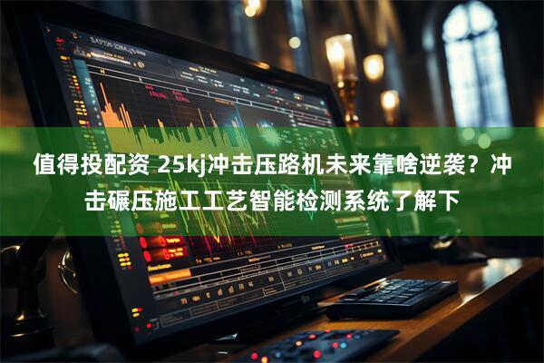 值得投配资 25kj冲击压路机未来靠啥逆袭？冲击碾压施工工艺智能检测系统了解下