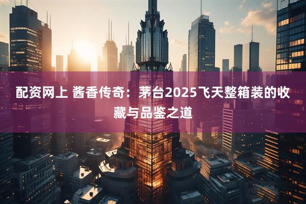 配资网上 酱香传奇：茅台2025飞天整箱装的收藏与品鉴之道