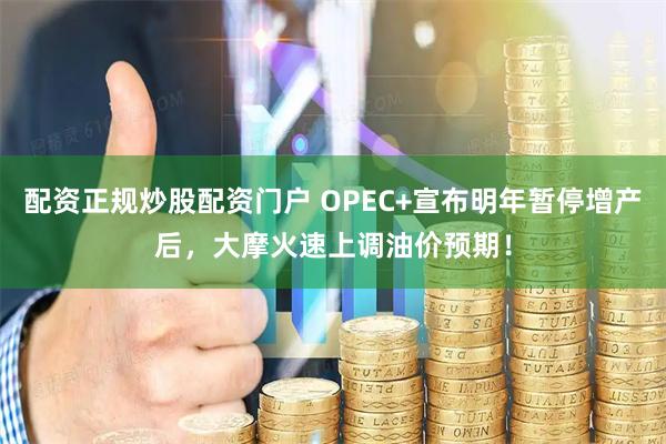 配资正规炒股配资门户 OPEC+宣布明年暂停增产后，大摩火速上调油价预期！