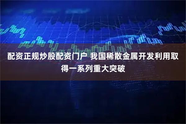 配资正规炒股配资门户 我国稀散金属开发利用取得一系列重大突破