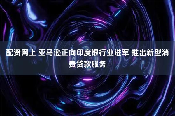 配资网上 亚马逊正向印度银行业进军 推出新型消费贷款服务