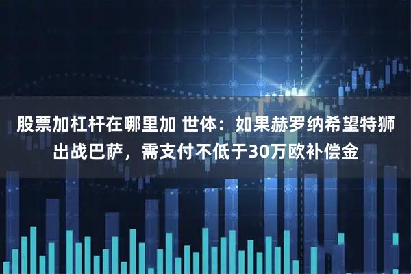 股票加杠杆在哪里加 世体：如果赫罗纳希望特狮出战巴萨，需支付不低于30万欧补偿金