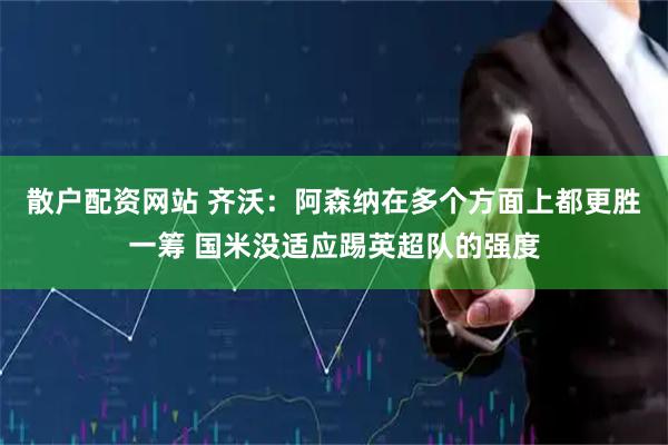 散户配资网站 齐沃：阿森纳在多个方面上都更胜一筹 国米没适应踢英超队的强度