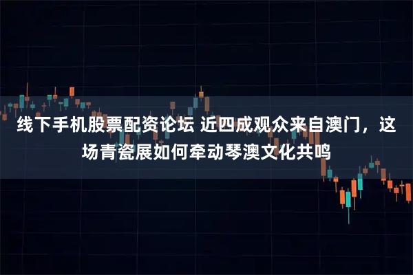 线下手机股票配资论坛 近四成观众来自澳门，这场青瓷展如何牵动琴澳文化共鸣