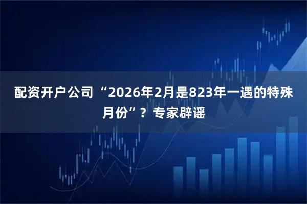 配资开户公司 “2026年2月是823年一遇的特殊月份”？专家辟谣