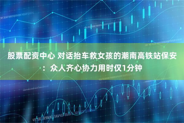 股票配资中心 对话抬车救女孩的潮南高铁站保安：众人齐心协力用时仅1分钟