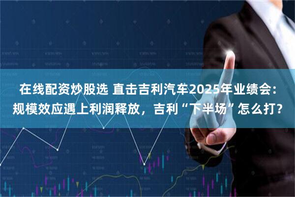 在线配资炒股选 直击吉利汽车2025年业绩会：规模效应遇上利润释放，吉利“下半场”怎么打？