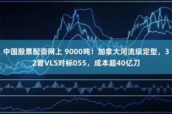 中国股票配资网上 9000吨！加拿大河流级定型，32管VLS对标055，成本超40亿刀