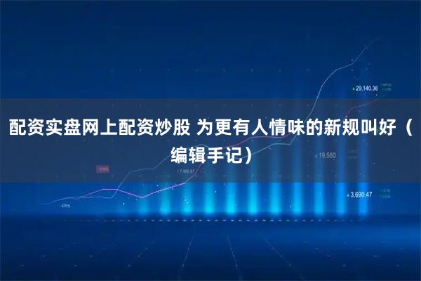 配资实盘网上配资炒股 为更有人情味的新规叫好（编辑手记）